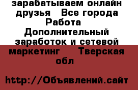 зарабатываем онлайн друзья - Все города Работа » Дополнительный заработок и сетевой маркетинг   . Тверская обл.